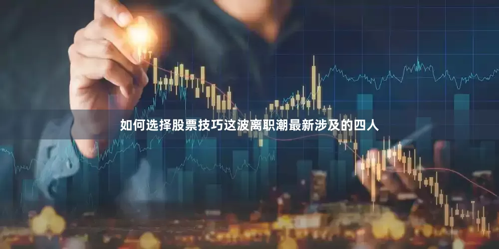 如何选择股票技巧这波离职潮最新涉及的四人