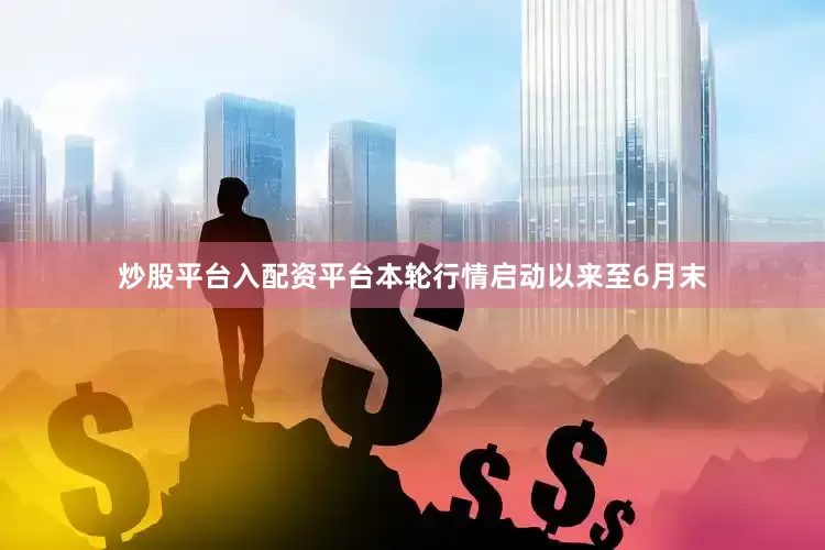 炒股平台入配资平台本轮行情启动以来至6月末