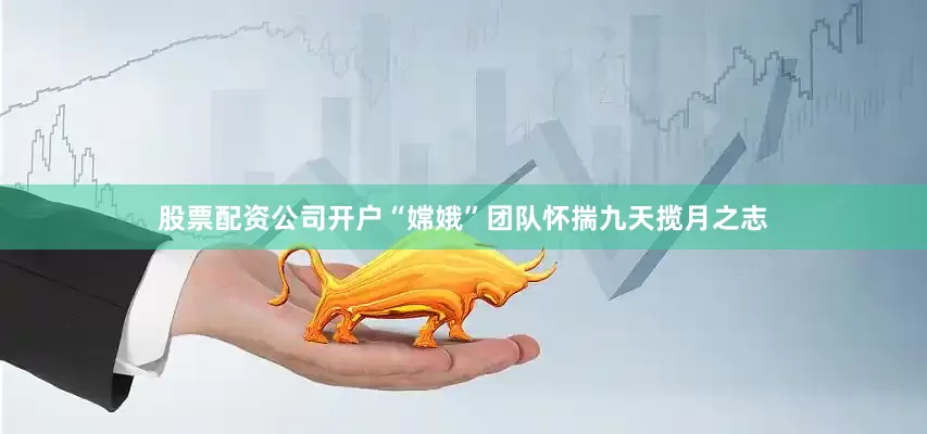 股票配资公司开户“嫦娥”团队怀揣九天揽月之志