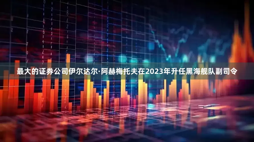 最大的证券公司伊尔达尔·阿赫梅托夫在2023年升任黑海舰队副司令