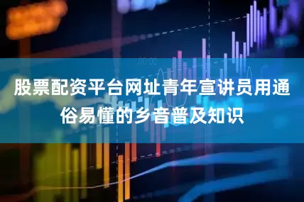 股票配资平台网址青年宣讲员用通俗易懂的乡音普及知识
