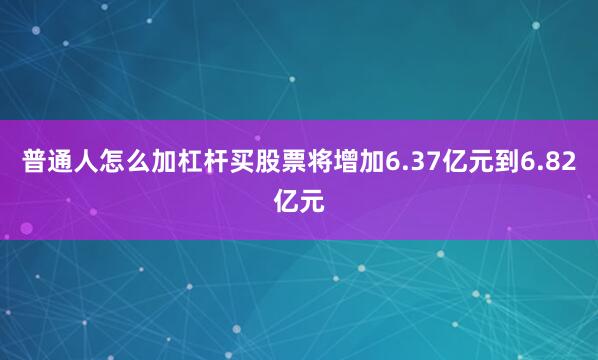 普通人怎么加杠杆买股票将增加6.37亿元到6.82亿元
