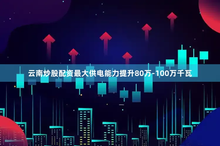 云南炒股配资最大供电能力提升80万-100万千瓦
