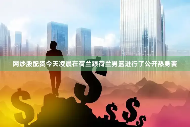 网炒股配资今天凌晨在荷兰跟荷兰男篮进行了公开热身赛