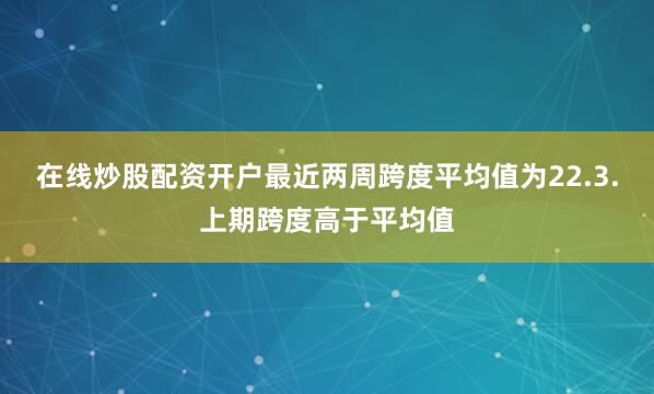 在线炒股配资开户最近两周跨度平均值为22.3.上期跨度高于平均值