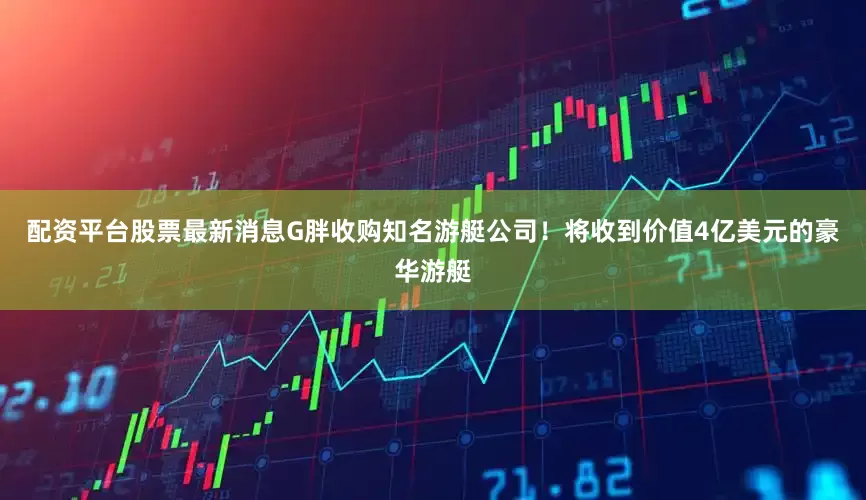 配资平台股票最新消息G胖收购知名游艇公司！将收到价值4亿美元的豪华游艇