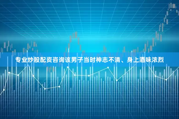 专业炒股配资咨询该男子当时神志不清、身上酒味浓烈