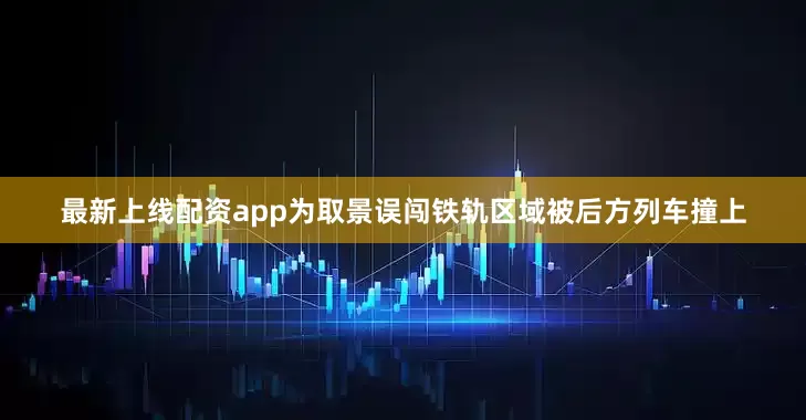 最新上线配资app为取景误闯铁轨区域被后方列车撞上
