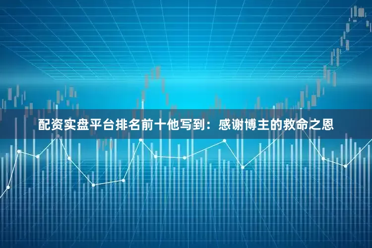 配资实盘平台排名前十他写到：感谢博主的救命之恩