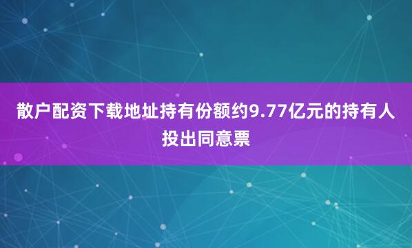 散户配资下载地址持有份额约9.77亿元的持有人投出同意票
