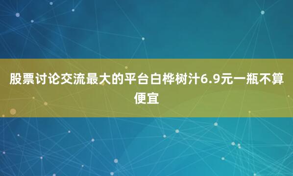 股票讨论交流最大的平台白桦树汁6.9元一瓶不算便宜