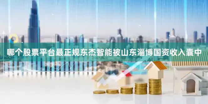 哪个股票平台最正规东杰智能被山东淄博国资收入囊中