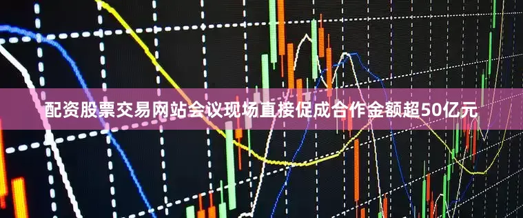 配资股票交易网站会议现场直接促成合作金额超50亿元