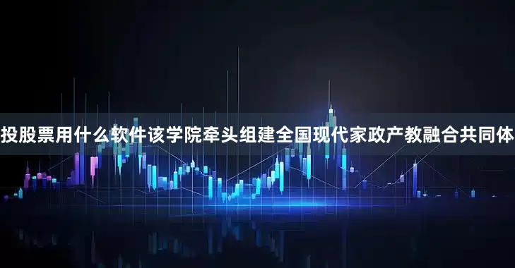 投股票用什么软件该学院牵头组建全国现代家政产教融合共同体