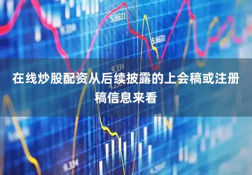 在线炒股配资从后续披露的上会稿或注册稿信息来看
