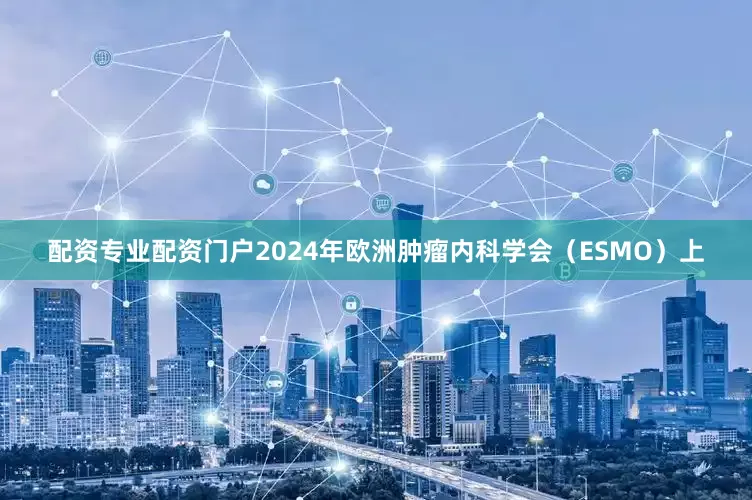 配资专业配资门户2024年欧洲肿瘤内科学会（ESMO）上