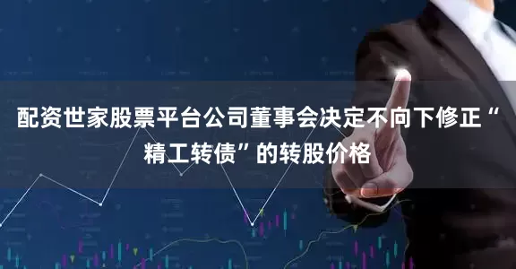 配资世家股票平台公司董事会决定不向下修正“精工转债”的转股价格