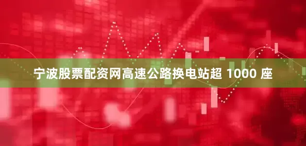 宁波股票配资网高速公路换电站超 1000 座