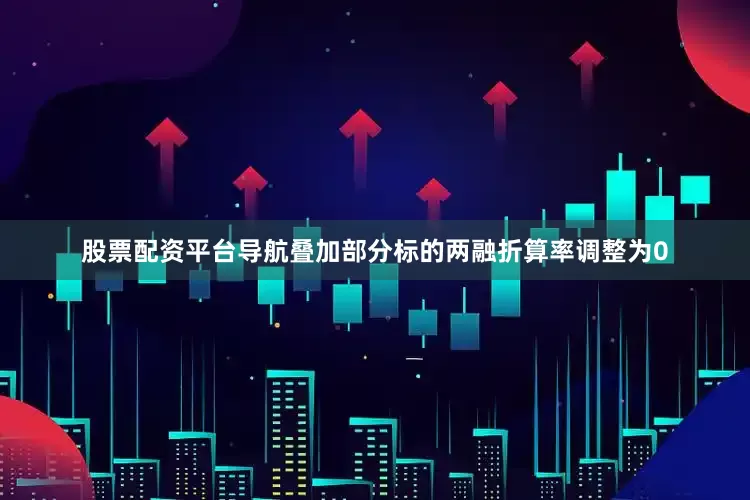 股票配资平台导航叠加部分标的两融折算率调整为0