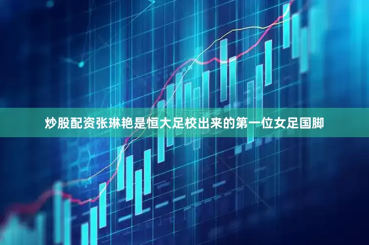 炒股配资张琳艳是恒大足校出来的第一位女足国脚