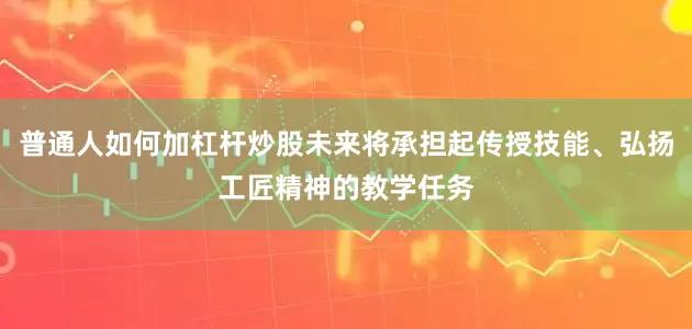 普通人如何加杠杆炒股未来将承担起传授技能、弘扬工匠精神的教学任务