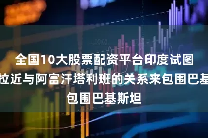 全国10大股票配资平台印度试图通过拉近与阿富汗塔利班的关系来包围巴基斯坦