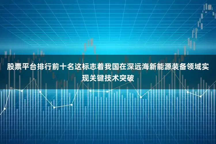 股票平台排行前十名这标志着我国在深远海新能源装备领域实现关键技术突破