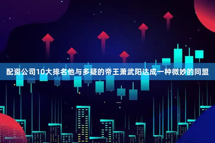 配资公司10大排名他与多疑的帝王萧武阳达成一种微妙的同盟
