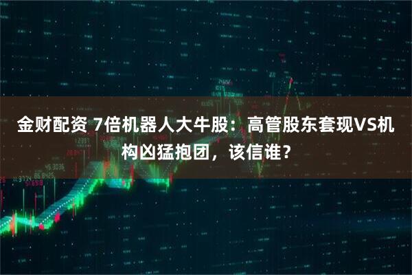 金财配资 7倍机器人大牛股：高管股东套现VS机构凶猛抱团，该信谁？