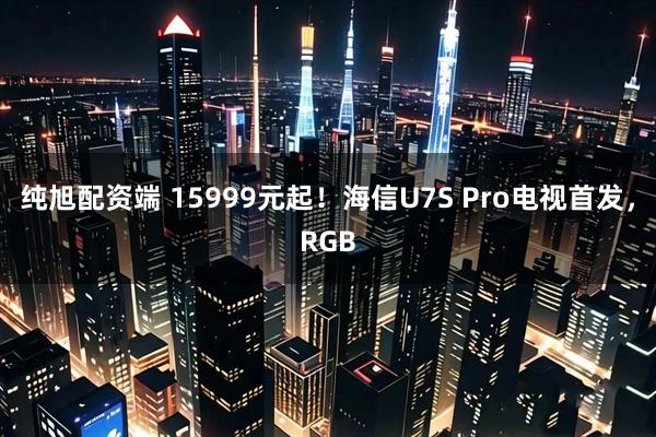 纯旭配资端 15999元起！海信U7S Pro电视首发，RGB