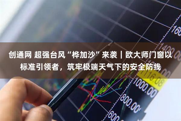 创通网 超强台风“桦加沙”来袭｜欧大师门窗以标准引领者，筑牢极端天气下的安全防线