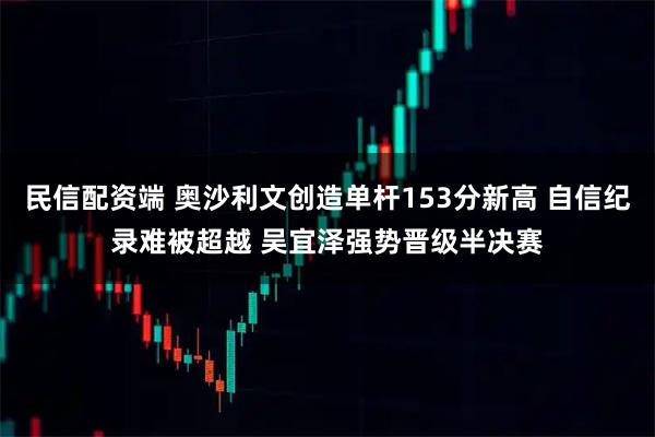 民信配资端 奥沙利文创造单杆153分新高 自信纪录难被超越 吴宜泽强势晋级半决赛