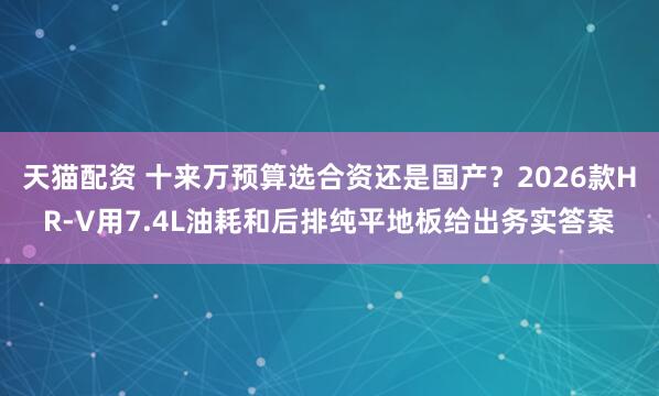 天猫配资 十来万预算选合资还是国产？2026款HR-V用7.4L油耗和后排纯平地板给出务实答案