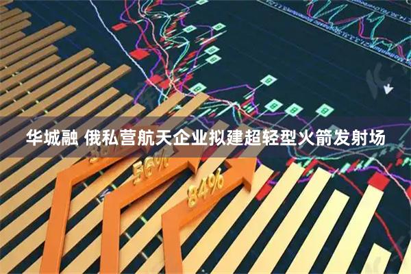 华城融 俄私营航天企业拟建超轻型火箭发射场
