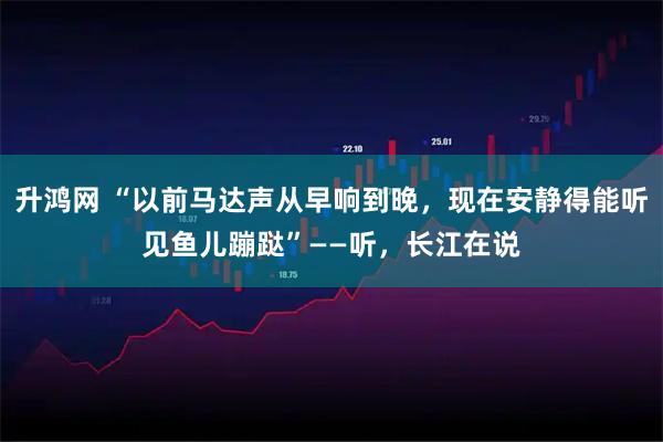 升鸿网 “以前马达声从早响到晚，现在安静得能听见鱼儿蹦跶”——听，长江在说