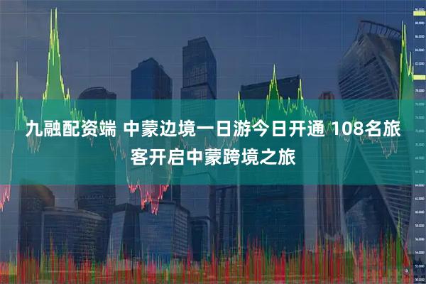九融配资端 中蒙边境一日游今日开通 108名旅客开启中蒙跨境之旅