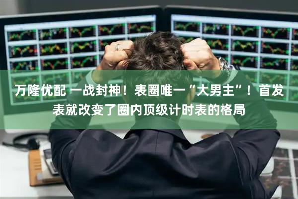 万隆优配 一战封神！表圈唯一“大男主”！首发表就改变了圈内顶级计时表的格局