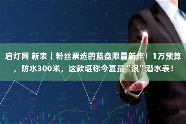 启灯网 新表｜粉丝票选的蓝盘限量新作！1万预算，防水300米，这款堪称今夏最“浪”潜水表！